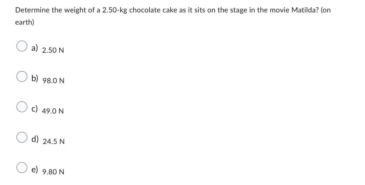 Determine the weight of a 2.50-kg chocolate cake as it sits on the stage in the movie Matilda? (on
earth)
a) 2.50 N
b) 98.0 N
49.0 N
d) 24.5 N
e) 9.80 N