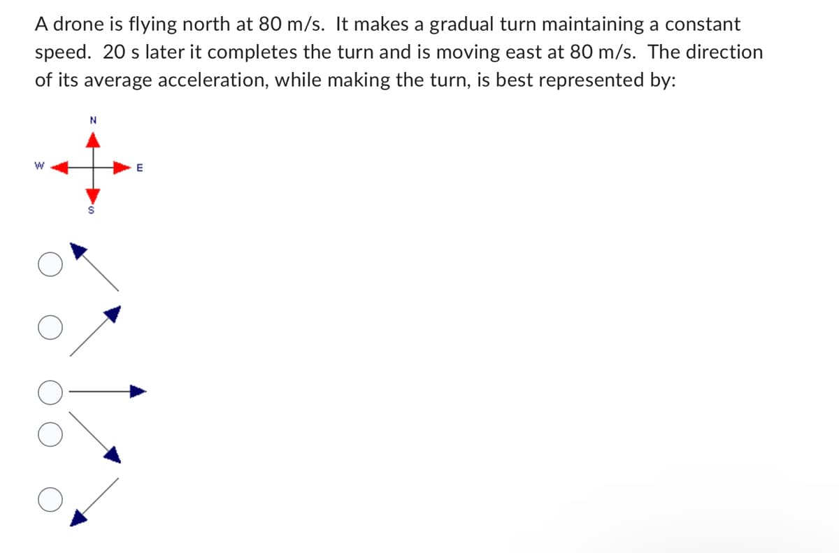 A drone is flying north at 80 m/s. It makes a gradual turn maintaining a constant
speed. 20 s later it completes the turn and is moving east at 80 m/s. The direction
of its average acceleration, while making the turn, is best represented by:
W
N