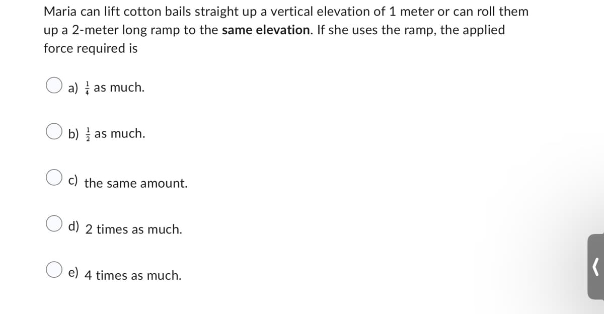Maria can lift cotton bails straight up a vertical elevation of 1 meter or can roll them
up a 2-meter long ramp to the same elevation. If she uses the ramp, the applied
force required is
a) as much.
b) as much.
c) the same amount.
d) 2 times as much.
e) 4 times as much.
(