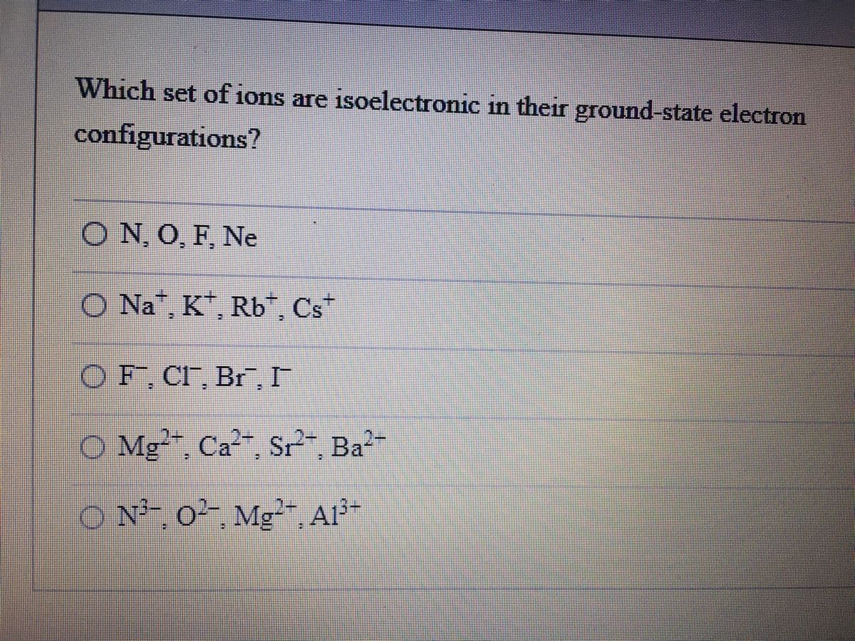 Which set of ions are isoelectronic in their ground-state electron
configurations?
O N, O, F. Ne
O Na*, K*, Rb*, Cs*
OF, CI, Br, I
O Mg, Ca2, Sr?", Ba-
O N²¯ o²- Mg²- A1³-
