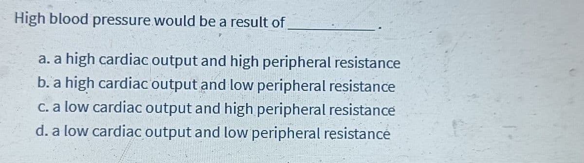High blood pressure would be a result of
a. a high cardiac output and high peripheral resistance
b. a high cardiac output and low peripheral resistance
c. a low cardiac output and high peripheral resistance
d. a low cardiac output and low peripheral resistance