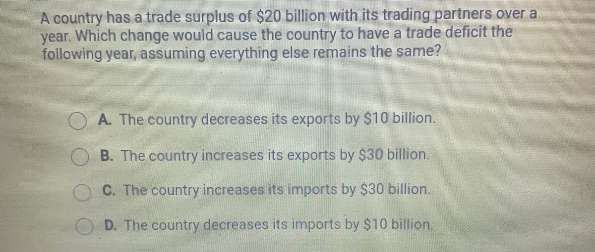 A country has a trade surplus of $20 billion with its trading partners over a
year. Which change would cause the country to have a trade deficit the
following year, assuming everything else remains the same?
A. The country decreases its exports by $10 billion.
B. The country increases its exports by $30 billion.
C. The country increases its imports by $30 billion.
D. The country decreases its imports by $10 billion.