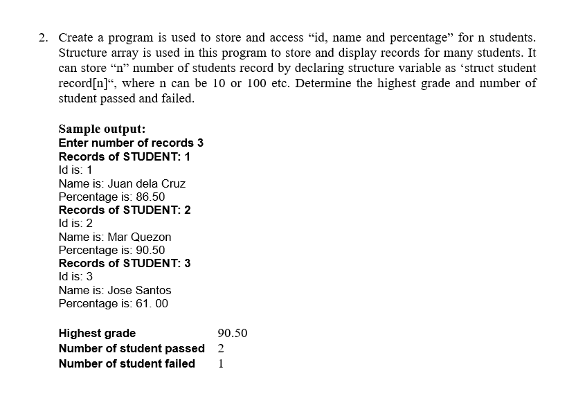 2. Create a program is used to store and access "id, name and percentage" for n students.
Structure array is used in this program to store and display records for many students. It
can store "n" number of students record by declaring structure variable as 'struct student
record [n]", where n can be 10 or 100 etc. Determine the highest grade and number of
student passed and failed.
Sample output:
Enter number of records 3
Records of STUDENT: 1
Id is: 1
Name is: Juan dela Cruz
Percentage is: 86.50
Records of STUDENT: 2
Id is: 2
Name is: Mar Quezon
Percentage is: 90.50
Records of STUDENT: 3
Id is: 3
Name is: Jose Santos
Percentage is: 61.00
Highest grade
90.50
2
Number of student passed
Number of student failed 1