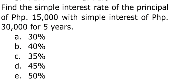 Find the simple interest rate of the principal
of Php. 15,000 with simple interest of Php.
30,000 for 5 years.
а. 30%
b. 40%
C. 35%
d. 45%
е. 50%
