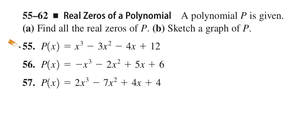 55-62 Real Zeros of a Polynomial A polynomial P is given.
(a) Find all the real zeros of P. (b) Sketch a graph of P.
-55. P(x) = x³ — 3x² - 4x + 12
3
56. P(x) = -x³ - 2x² + 5x + 6
57. P(x)
2x³7x² + 4x + 4
=