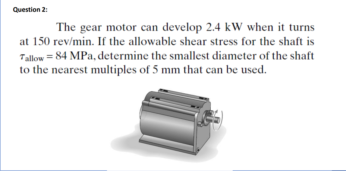 Question 2:
The gear motor can develop 2.4 kW when it turns
at 150 rev/min. If the allowable shear stress for the shaft is
Tallow = 84 MPa, determine the smallest diameter of the shaft
to the nearest multiples of 5 mm that can be used.
