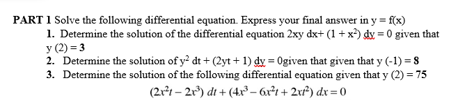 PART 1 Solve the following differential equation. Express your final answer in y = f(x)
1. Determine the solution of the differential equation 2xy dx+ (1+ x) dy = 0 given that
y (2) = 3
2. Determine the solution of y? dt + (2yt + 1) dy = 0given that given that y (-1) = 8
3. Determine the solution of the following differential equation given that y (2) = 75
(2x²1 – 2r³) dt + (4xr³– 6r²1 + 2x²) dx = 0
