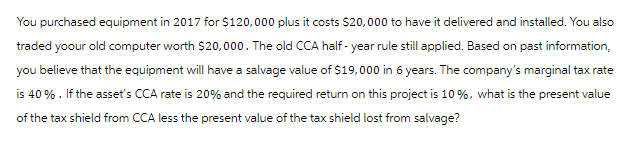 You purchased equipment in 2017 for $120,000 plus it costs $20,000 to have it delivered and installed. You also
traded yoour old computer worth $20,000. The old CCA half-year rule still applied. Based on past information,
you believe that the equipment will have a salvage value of $19,000 in 6 years. The company's marginal tax rate
is 40%. If the asset's CCA rate is 20% and the required return on this project is 10%, what is the present value
of the tax shield from CCA less the present value of the tax shield lost from salvage?