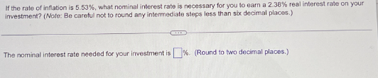 If the rate of inflation is 5.53 %, what nominal interest rate is necessary for you to earn a 2.38% real interest rate on your
investment? (Note: Be careful not to round any intermediate steps less than six decimal places.)
www.
The nominal interest rate needed for your investment is%. (Round to two decimal places.)