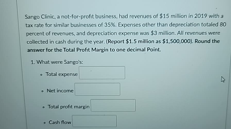 Sango Clinic, a not-for-profit business, had revenues of $15 million in 2019 with a
tax rate for similar businesses of 35%. Expenses other than depreciation totaled 80
percent of revenues, and depreciation expense was $3 million. All revenues were
collected in cash during the year. (Report $1.5 million as $1,500,000). Round the
answer for the Total Profit Margin to one decimal Point.
1. What were Sango's:
• Total expense
• Net income
• Total profit margin
• Cash flow