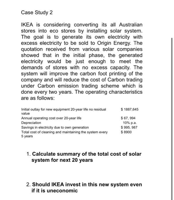 Case Study 2
IKEA is considering converting its all Australian
stores into eco stores by installing solar system.
The goal is to generate its own electricity with
excess electricity to be sold to Origin Energy. The
quotation received from various solar companies
showed that in the initial phase, the generated
electricity would be just enough to meet the
demands of stores with no excess capacity. The
system will improve the carbon foot printing of the
company and will reduce the cost of Carbon trading
under Carbon emission trading scheme which is
done every two years. The operating characteristics
are as follows:
Initial outlay for new equipment 20-year life no residual
$ 1887,645
value
Annual operating cost over 20-year life
$ 67, 994
10% p.a.
$ 995, 987
$ 8900
Depreciation
Savings in electricity due to own generation
Total cost of cleaning and maintaining the system every
5 years
1. Calculate summary of the total cost of solar
system for next 20 years
2. Should IKEA invest in this new system even
if it is uneconomic
