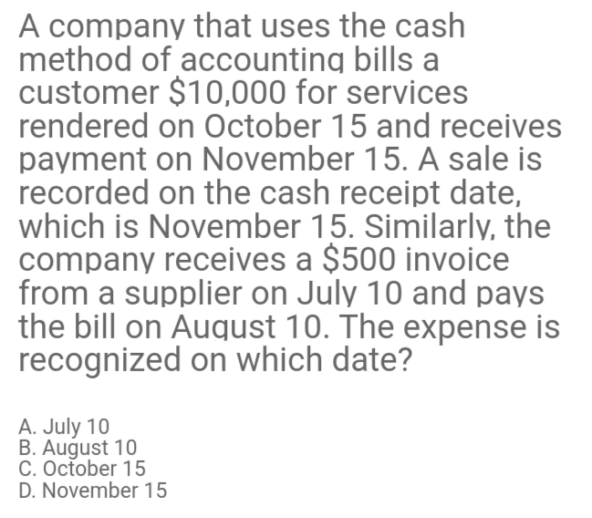A company that uses the cash
method of accounting bills a
customer $10,000 for services
rendered on October 15 and receives
payment on November 15. A sale is
recorded on the cash receipt date,
which is November 15. Similarly, the
company receives a $500 invoice
from a supplier on July 10 and pays
the bill on August 10. The expense is
recognized on which date?
A. July 10
B. August 10
C. October 15
D. November 15