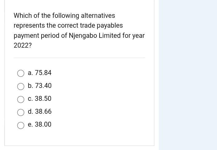 Which of the following alternatives
represents the correct trade payables
payment period of Njengabo Limited for year
2022?
a. 75.84
b. 73.40
O c. 38.50
d. 38.66
e. 38.00