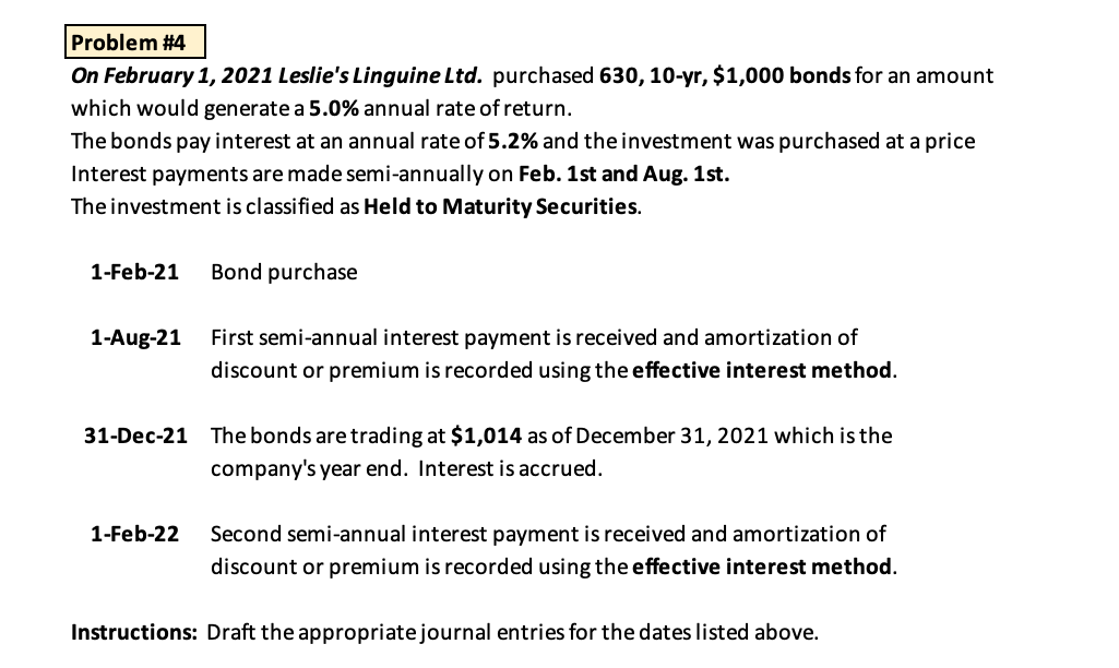 Problem #4
On February 1, 2021 Leslie's Linguine Ltd. purchased 630, 10-yr, $1,000 bonds for an amount
which would generate a 5.0% annual rate of return.
The bonds pay interest at an annual rate of 5.2% and the investment was purchased at a price
Interest payments are made semi-annually on Feb. 1st and Aug. 1st.
The investment is classified as Held to Maturity Securities.
1-Feb-21
Bond purchase
1-Aug-21
First semi-annual interest payment is received and amortization of
discount or premium is recorded using the effective interest method.
31-Dec-21 The bonds are trading at $1,014 as of December 31, 2021 which is the
company's year end. Interest is accrued.
1-Feb-22
Second semi-annual interest payment is received and amortization of
discount or premium is recorded using the effective interest method.
Instructions: Draft the appropriatejournal entries for the dates listed above.
