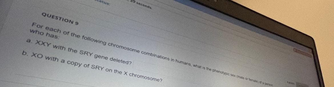 39 seconds.
itus:
QUESTION 9
For each of the following chromosome combinations in humans, what is the phenotypic sex (male or Temale) of a person
who has:
a. XXY wwith the SRY gene deleted?
b. XO with a copy of SRY on the X chromosome?
