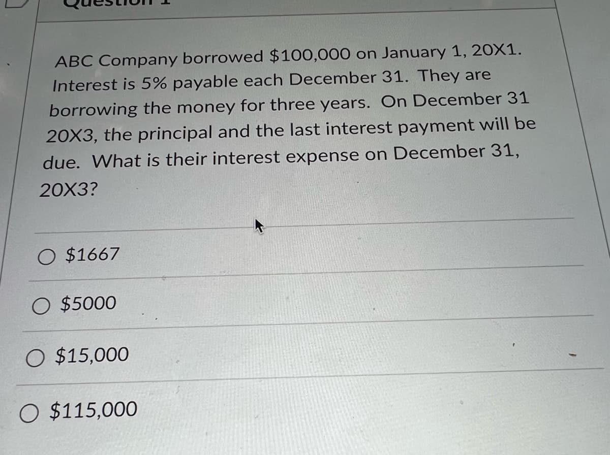 ABC Company borrowed $100,000 on January 1, 20X1.
Interest is 5% payable each December 31. They are
borrowing the money for three years. On December 31
20X3, the principal and the last interest payment will be
due. What is their interest expense on December 31,
20X3?
O $1667
O $5000
O $15,000
O $115,000
