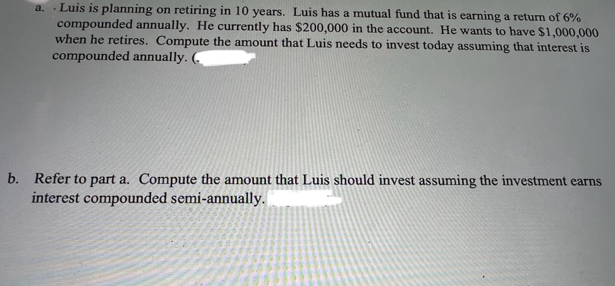 a. Luis is planning on retiring in 10 years. Luis has a mutual fund that is earning a return of 6%
compounded annually. He currently has $200,000 in the account. He wants to have $1,000,000
when he retires. Compute the amount that Luis needs to invest today assuming that interest is
compounded annually.
b. Refer to part a. Compute the amount that Luis should invest assuming the investment earns
interest compounded semi-annually.