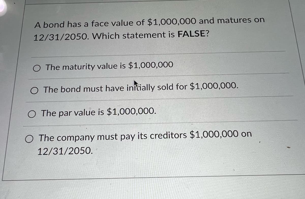 A bond has a face value of $1,000,000 and matures on
12/31/2050. Which statement is FALSE?
O The maturity value is $1,000,000
O The bond must have initially sold for $1,000,000.
O The par value is $1,000,000.
O The company must pay its creditors $1,000,000 on
12/31/2050.