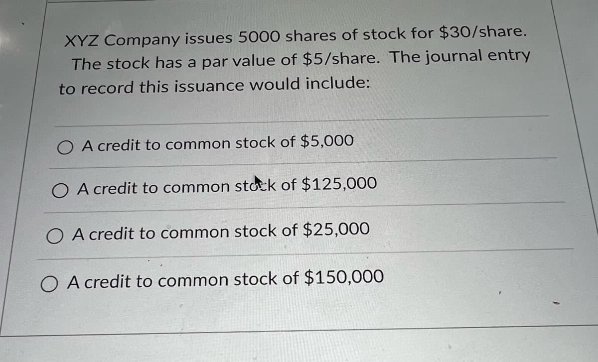 XYZ Company issues 5000 shares of stock for $30/share.
The stock has a par value of $5/share. The journal entry
to record this issuance would include:
O A credit to common stock of $5,000
O A credit to common stock of $125,000
O A credit to common stock of $25,000
O A credit to common stock of $150,000