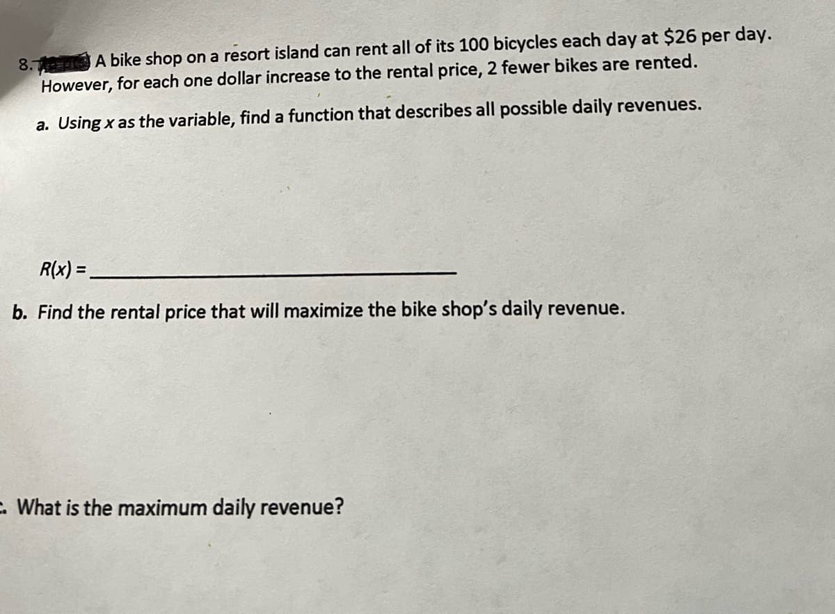 8. A bike shop on a resort island can rent all of its 100 bicycles each day at $26 per day.
However, for each one dollar increase to the rental price, 2 fewer bikes are rented.
a. Using x as the variable, find a function that describes all possible daily revenues.
R(x) =
b. Find the rental price that will maximize the bike shop's daily revenue.
. What is the maximum daily revenue?