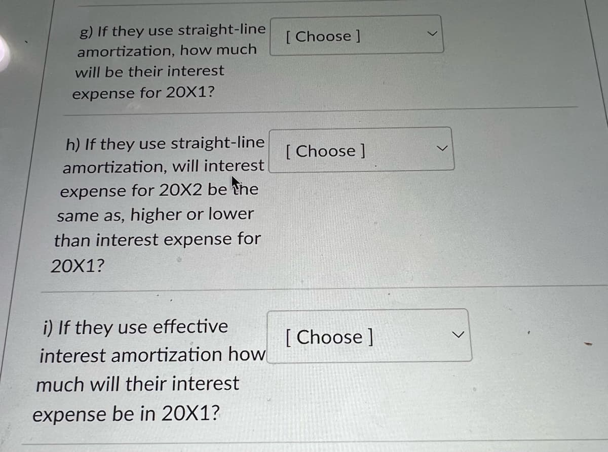 g) If they use straight-line
amortization, how much
will be their interest
expense for 20X1?
h) If they use straight-line
amortization, will interest
expense for 20X2 be the
same as, higher or lower
than interest expense for
20X1?
i) If they use effective
interest amortization how
much will their interest
expense be in 20X1?
[Choose ]
[Choose ]
[Choose ]