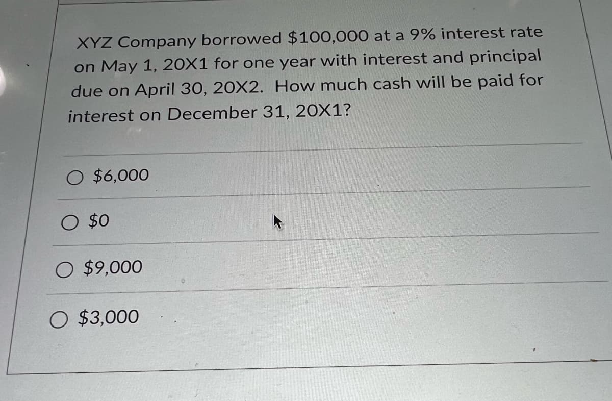 XYZ Company borrowed $100,000 at a 9% interest rate
on May 1, 20X1 for one year with interest and principal
due on April 30, 20X2. How much cash will be paid for
interest on December 31, 20X1?
O $6,000
$0
O $9,000
O $3,000
