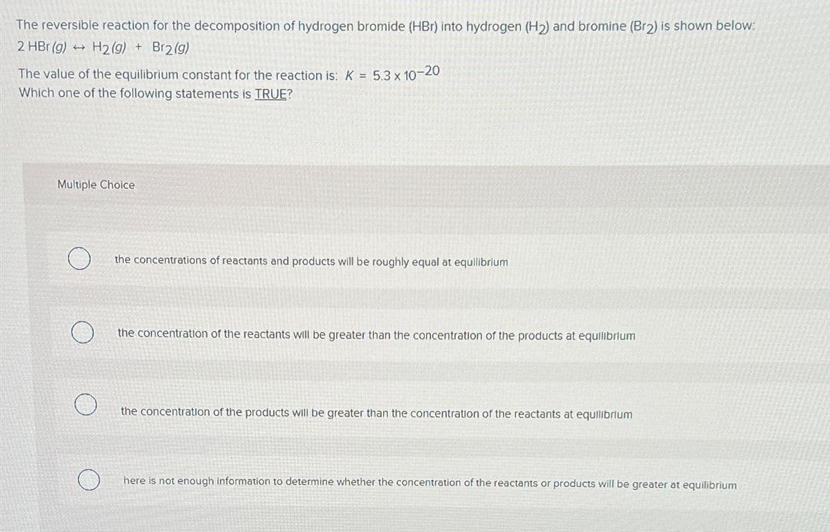 The reversible reaction for the decomposition of hydrogen bromide (HBr) into hydrogen (H2) and bromine (Br2) is shown below:
2 HBr (g) → H2(g) + Br2(g)
The value of the equilibrium constant for the reaction is: K = 5.3 x 10-20
Which one of the following statements is TRUE?
Multiple Choice
the concentrations of reactants and products will be roughly equal at equilibrium
the concentration of the reactants will be greater than the concentration of the products at equilibrium
the concentration of the products willl be greater than the concentration of the reactants at equilibrium
here is not enough information to determine whether the concentration of the reactants or products will be greater at equilibrium