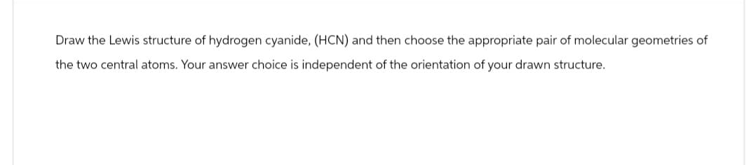 Draw the Lewis structure of hydrogen cyanide, (HCN) and then choose the appropriate pair of molecular geometries of
the two central atoms. Your answer choice is independent of the orientation of your drawn structure.