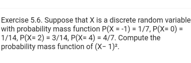 Exercise 5.6. Suppose that X is a discrete random variable
with probability mass function P(X = -1) = 1/7, P(X= 0) =
1/14, P(X= 2) = 3/14, P(X= 4) = 4/7. Compute the
probability mass function of (X- 1)².