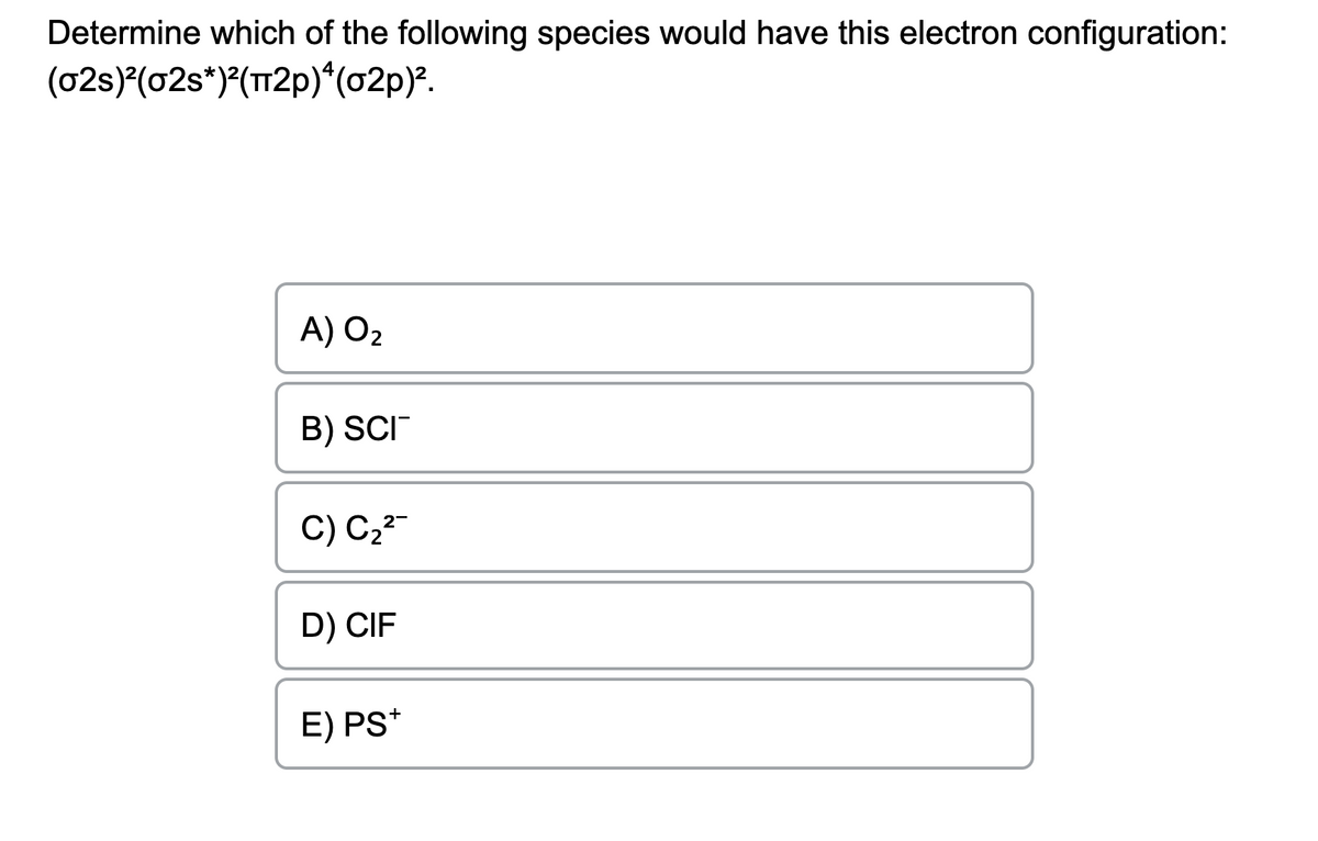 Determine which of the following species would have this electron configuration:
(02s)²(02s*)²(π2p)*(02p)².
A) O₂
B) SCI
2-
C) C₂²
D) CIF
E) PS+