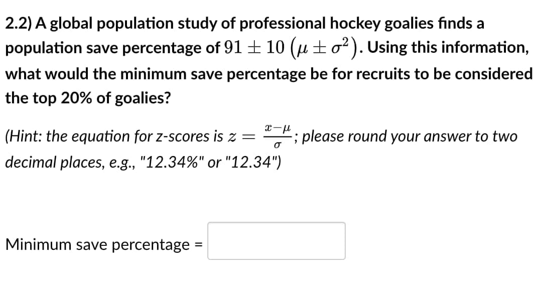 2.2) A global population study of professional hockey goalies finds a
population save percentage of 91 ± 10 (µ±o²). Using this information,
what would the minimum save percentage be for recruits to be considered
the top 20% of goalies?
x-μ
σ
(Hint: the equation for z-scores is z =
decimal places, e.g., "12.34%" or "12.34")
Minimum save percentage =
; please round your answer to two