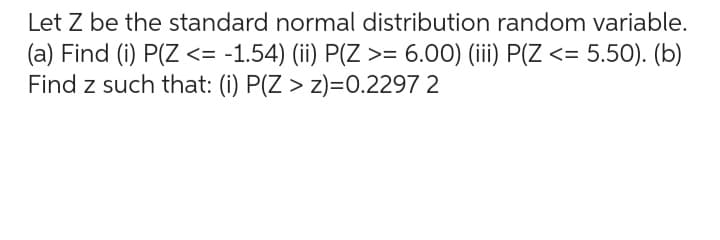Let Z be the standard normal distribution random variable.
(a) Find (i) P(Z <= -1.54) (ii) P(Z >= 6.00) (iii) P(Z <= 5.50). (b)
Find z such that: (i) P(Z > z)=0.2297 2