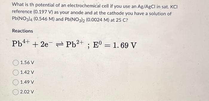 What is th potential of an electrochemical cell if you use an Ag/AgCl in sat. KCI
reference (0.197 V) as your anode and at the cathode you have a solution of
Pb(NO3)4 (0.546 M) and Pb(NO3)2 (0.0024 M) at 25 C?
Reactions
Pb +2e Pb2+; E0 = 1.69 V
1.56 V
1.42 V
1.49 V
2.02 V