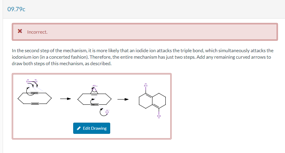 09.79c
* Incorrect.
In the second step of the mechanism, it is more likely that an iodide ion attacks the triple bond, which simultaneously attacks the
iodonium ion (in a concerted fashion). Therefore, the entire mechanism has just two steps. Add any remaining curved arrows to
draw both steps of this mechanism, as described.
:1:
✔ Edit Drawing