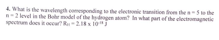 4. What is the wavelength corresponding to the electronic transition from the n = 5 to the
n = 2 level in the Bohr model of the hydrogen atom? In what part of the electromagnetic
spectrum does it occur? RH = 2.18 x 10-18 J