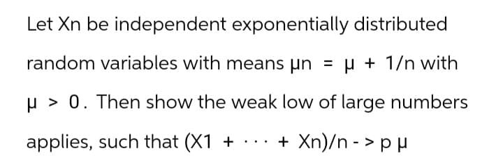 Let Xn be independent exponentially distributed
random variables with means μn = µ + 1/n with
un
μ> 0. Then show the weak low of large numbers
applies, such that (X1 + ... + Xn)/n -> p μ