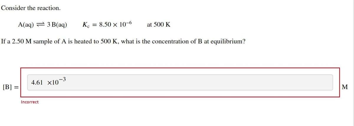 Consider the reaction.
A(aq) 3 B(aq)
Kc = 8.50 x 10-6
If a 2.50 M sample of A is heated to 500 K, what is the concentration of B at equilibrium?
[B] =
-3
4.61 x107
Incorrect
at 500 K
M