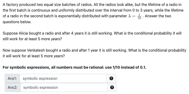 A factory produced two equal size batches of radios. All the radios look alike, but the lifetime of a radio in
the first batch is continuous and uniformly distributed over the interval from 0 to 3 years, while the lifetime
of a radio in the second batch is exponentially distributed with parameter λ=1. Answer the two
questions below.
Suppose Alicia bought a radio and after 4 years it is still working. What is the conditional probability it will
still work for at least 5 more years?
Now suppose Venkatesh bought a radio and after 1 year it is still working. What is the conditional probability
it will work for at least 5 more years?
For symbolic expressions, all numbers must be rational: use 1/10 instead of 0.1.
Ans1: symbolic expression
Ans2: symbolic expression