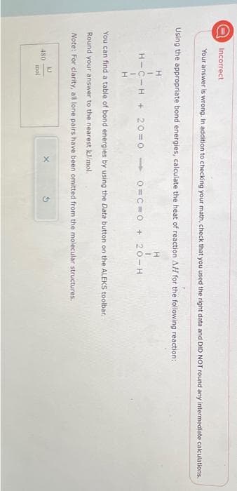 O
Incorrect
Your answer is wrong. In addition to checking your math, check that you used the right data and DID NOT round any intermediate calculations.
Using the appropriate bond energies, calculate the heat of reaction AH for the following reaction:
H
H
H-C-H+20=0 - 0=C=0 + 20-H
480
1
H
You can find a table of bond energies by using the Data button on the ALEKS toolbar..
Round your answer to the nearest kJ/mol.
Note: For clarity, all lone pairs have been omitted from the molecular structures.
KJ
mol
X