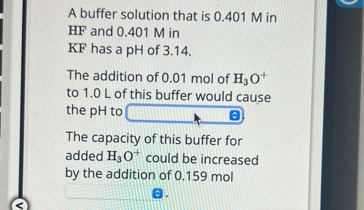 <
A buffer solution that is 0.401 M in
HF and 0.401 M in
KF has a pH of 3.14.
The addition of 0.01 mol of H3O+
to 1.0 L of this buffer would cause
the pH to
A C
The capacity of this buffer for
added H₂Ot could be increased
by the addition of 0.159 mol