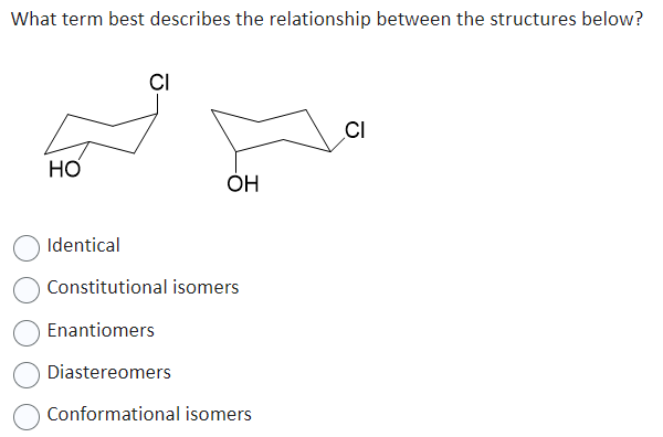 What term best describes the relationship between the structures below?
HO
CI
OH
Identical
Constitutional isomers
Enantiomers
Diastereomers
Conformational isomers
CI