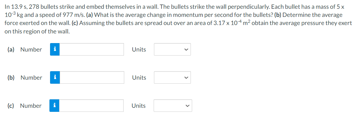 In 13.9 s, 278 bullets strike and embed themselves in a wall. The bullets strike the wall perpendicularly. Each bullet has a mass of 5 x
10-3 kg and a speed of 977 m/s. (a) What is the average change in momentum per second for the bullets? (b) Determine the average
force exerted on the wall. (c) Assuming the bullets are spread out over an area of 3.17 x 104 m² obtain the average pressure they exert
on this region of the wall.
(a) Number i
(b) Number i
(c) Number
i
Units
Units
Units
