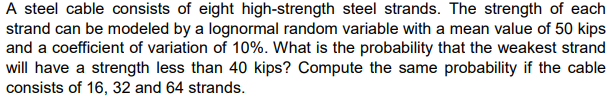 A steel cable consists of eight high-strength steel strands. The strength of each
strand can be modeled by a lognormal random variable with a mean value of 50 kips
and a coefficient of variation of 10%. What is the probability that the weakest strand
will have a strength less than 40 kips? Compute the same probability if the cable
consists of 16, 32 and 64 strands.