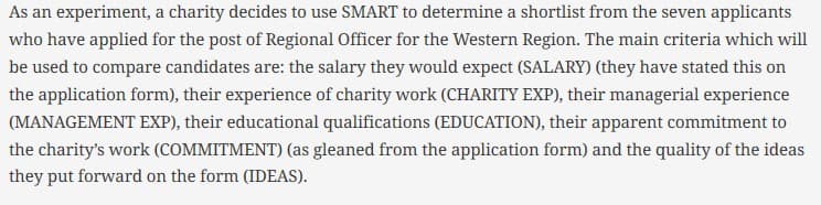As an experiment, a charity decides to use SMART to determine a shortlist from the seven applicants
who have applied for the post of Regional Officer for the Western Region. The main criteria which will
be used to compare candidates are: the salary they would expect (SALARY) (they have stated this on
the application form), their experience of charity work (CHARITY EXP), their managerial experience
(MANAGEMENT EXP), their educational qualifications (EDUCATION), their apparent commitment to
the charity's work (COMMITMENT) (as gleaned from the application form) and the quality of the ideas
they put forward on the form (IDEAS).