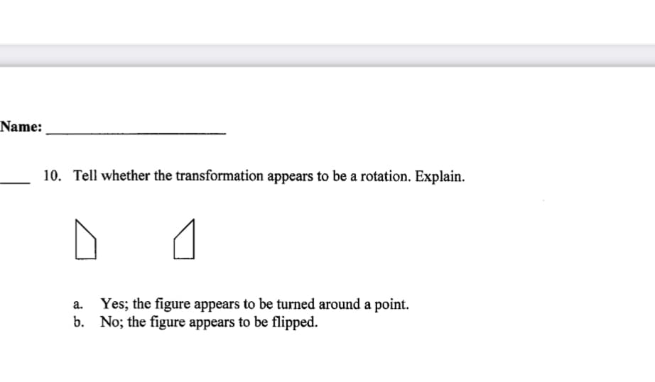 Name:
10. Tell whether the transformation appears to be a rotation. Explain.
Yes; the figure appears to be turned around a point.
b. No; the figure appears to be flipped.
