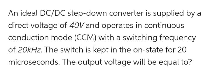 An ideal DC/DC step-down converter is supplied by a
direct voltage of 40V and operates in continuous
conduction mode (CCM) with a switching frequency
of 20kHz. The switch is kept in the on-state for 20
microseconds. The output voltage will be equal to?