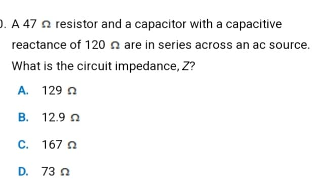 O. A 47 resistor and a capacitor with a capacitive
reactance of 120 are in series across an ac source.
What is the circuit impedance, Z?
A. 129 Ω
Β.
12.9 Ω
C. 167
D. 73 2