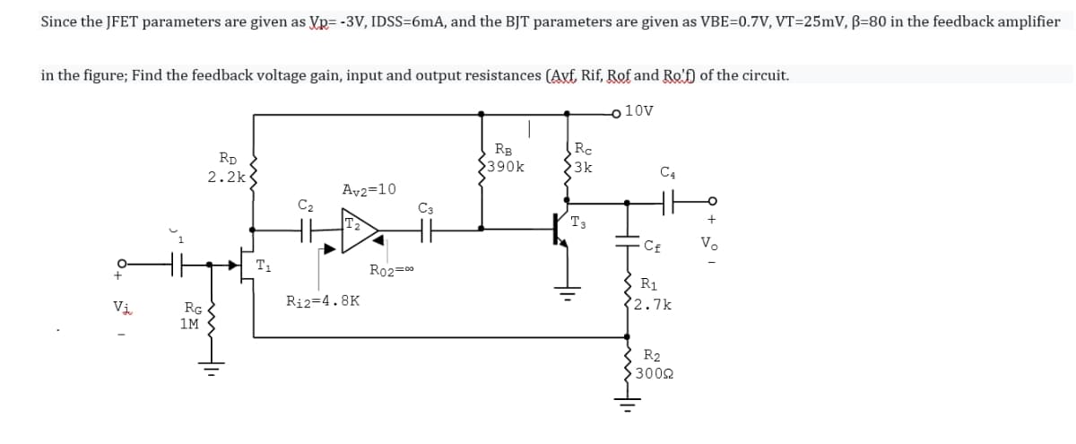 Since the JFET parameters are given as Vp= -3V, IDSS=6mA, and the BJT parameters are given as VBE=0.7V, VT=25mV, ß=80 in the feedback amplifier
in the figure; Find the feedback voltage gain, input and output resistances (Avf Rif, Rof and Ro'f) of the circuit.
o 10V
RB
$390k
Rc
23k
RD
2.2k
C4
Av2=10
C3
C2
T3
Cf
Vo
T1
Ro2=00
S R1
32.7k
Vi.
Ri2=4.8K
RG
1M
R2
3002
