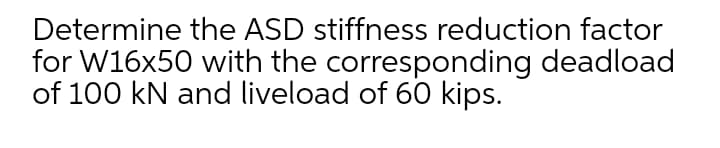 Determine the ASD stiffness reduction factor
for W16x50 with the corresponding deadload
of 100 kN and liveload of 60 kips.
