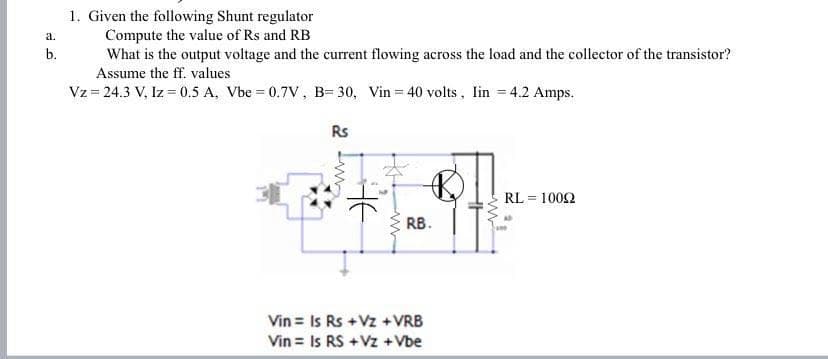 1. Given the following Shunt regulator
Compute the value of Rs and RB
What is the output voltage and the current flowing across the load and the collector of the transistor?
Assume the ff. values
Vz = 24.3 V, Iz = 0.5 A, Vbe = 0.7V, B= 30, Vin = 40 volts, lin = 4.2 Amps.
a.
b.
Rs
RL = 1002
RB.
Vin = Is Rs +Vz +VRB
Vin = Is RS +Vz +Vbe
